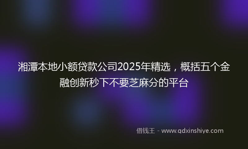 湘潭本地小额贷款公司2025年精选，概括五个金融创新秒下不要芝麻分的平台