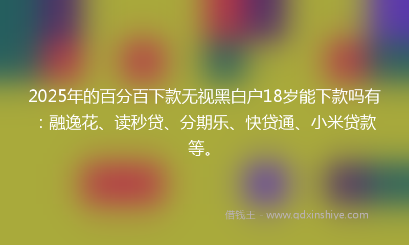 2025年的百分百下款无视黑白户18岁能下款吗有:融逸花、读秒贷、分期乐、快贷通、小米贷款等。