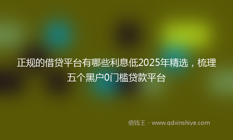 正规的借贷平台有哪些利息低2025年精选，梳理五个黑户0门槛贷款平台