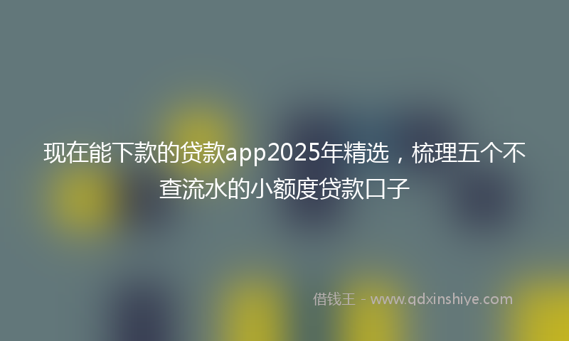 现在能下款的贷款app2025年精选，梳理五个不查流水的小额度贷款口子