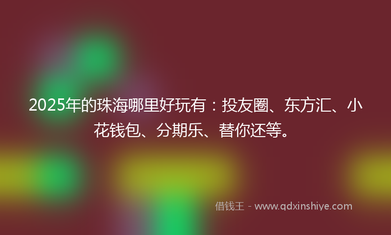 2025年的珠海哪里好玩有：投友圈、东方汇、小花钱包、分期乐、替你还等。
