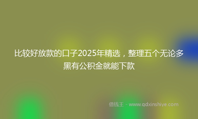 比较好放款的口子2025年精选，整理五个无论多黑有公积金就能下款