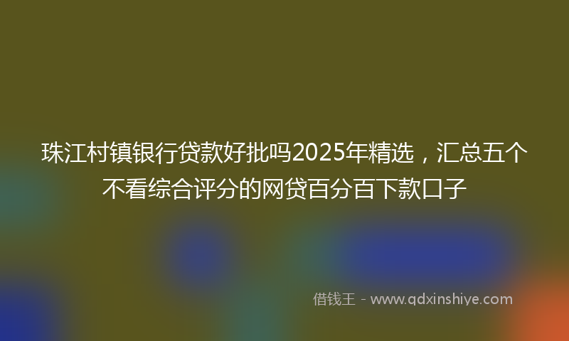 珠江村镇银行贷款好批吗2025年精选，汇总五个不看综合评分的网贷百分百下款口子