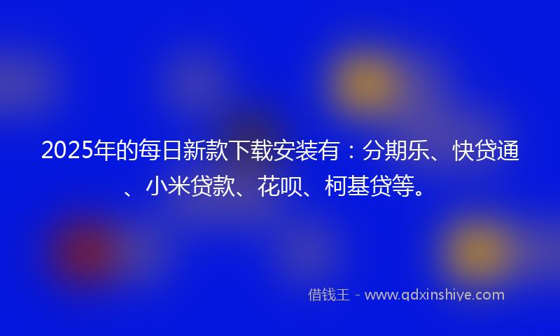 2025年的每日新款下载安装有：分期乐、快贷通、小米贷款、花呗、柯基贷等。