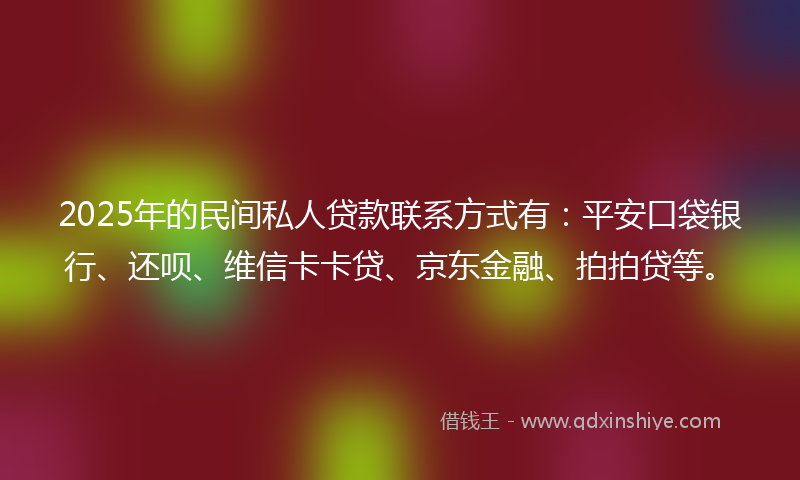 2025年的民间私人贷款联系方式有：平安口袋银行、还呗、维信卡卡贷、京东金融、拍拍贷等。