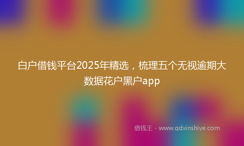 白户借钱平台2025年精选，梳理五个无视逾期大数据花户黑户app