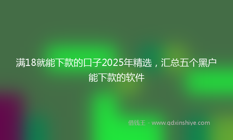 满18就能下款的口子2025年精选,汇总五个黑户能下款的软件