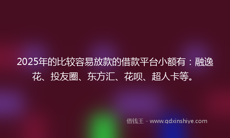 2025年的比较容易放款的借款平台小额有：融逸花、投友圈、东方汇、花呗、超人卡等。