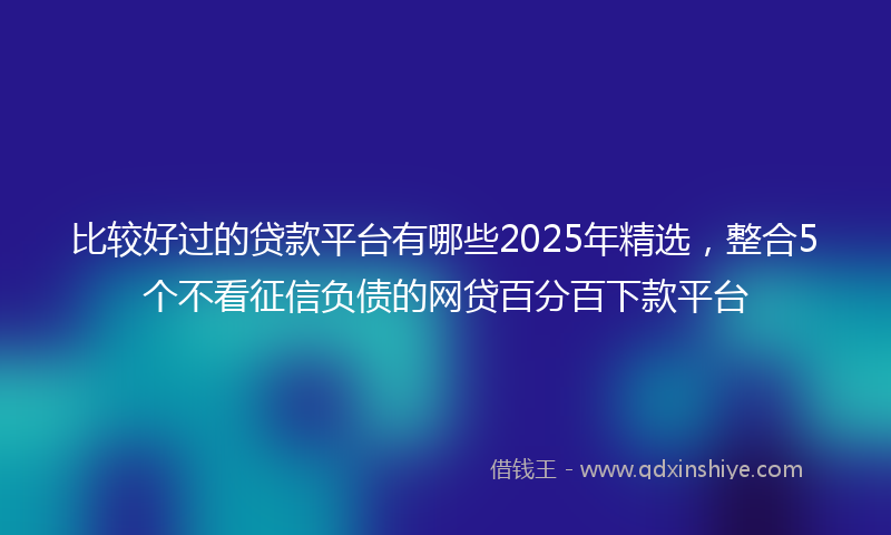 比较好过的贷款平台有哪些2025年精选，整合5个不看征信负债的网贷百分百下款平台
