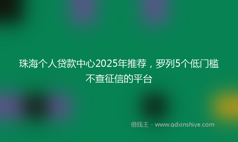 珠海个人贷款中心2025年推荐，罗列5个低门槛不查征信的平台