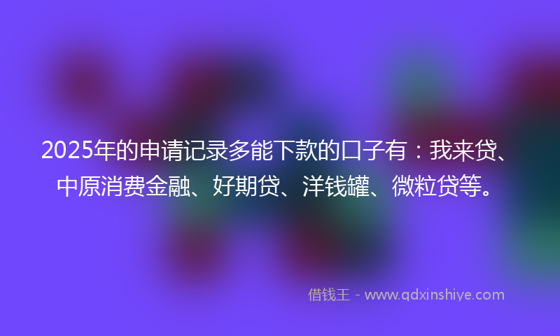 2025年的申请记录多能下款的口子有:我来贷、中原消费金融、好期贷、洋钱罐、微粒贷等。