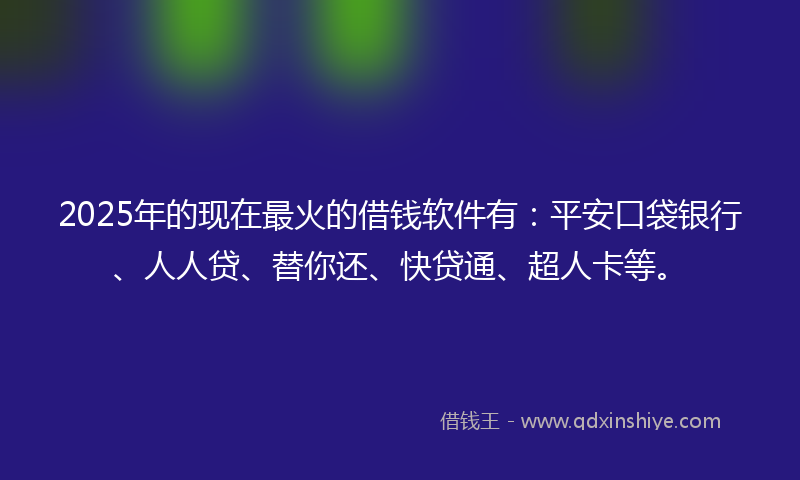 2025年的现在最火的借钱软件有：平安口袋银行、人人贷、替你还、快贷通、超人卡等。
