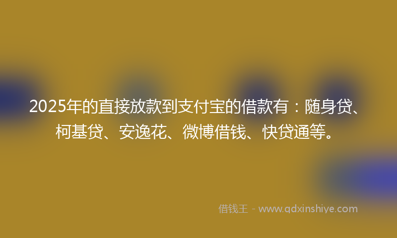 2025年的直接放款到支付宝的借款有：随身贷、柯基贷、安逸花、微博借钱、快贷通等。