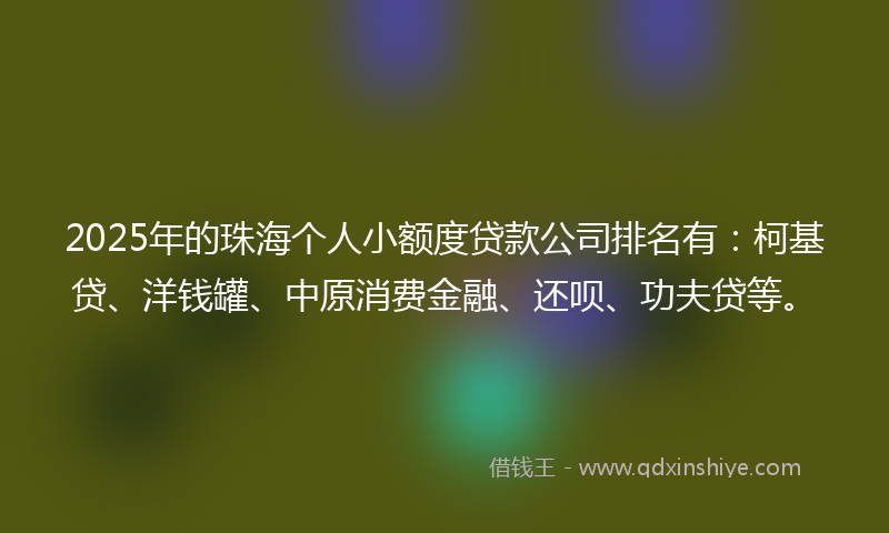 2025年的珠海个人小额度贷款公司排名有：柯基贷、洋钱罐、中原消费金融、还呗、功夫贷等。