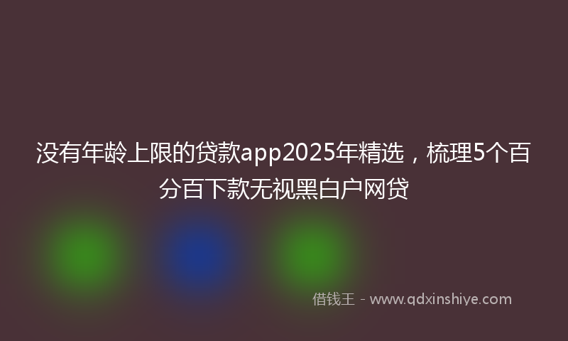 没有年龄上限的贷款app2025年精选，梳理5个百分百下款无视黑白户网贷