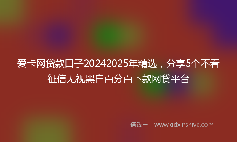 爱卡网贷款口子20242025年精选，分享5个不看征信无视黑白百分百下款网贷平台