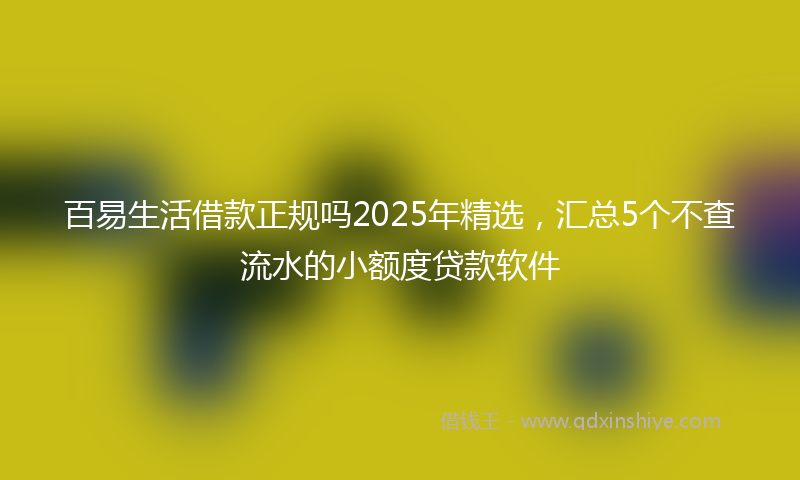 百易生活借款正规吗2025年精选，汇总5个不查流水的小额度贷款软件
