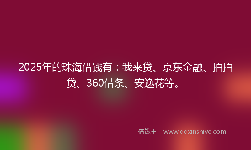 2025年的珠海借钱有：我来贷、京东金融、拍拍贷、360借条、安逸花等。