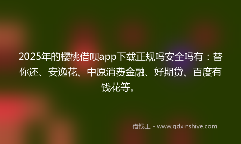 2025年的樱桃借呗app下载正规吗安全吗有：替你还、安逸花、中原消费金融、好期贷、百度有钱花等。