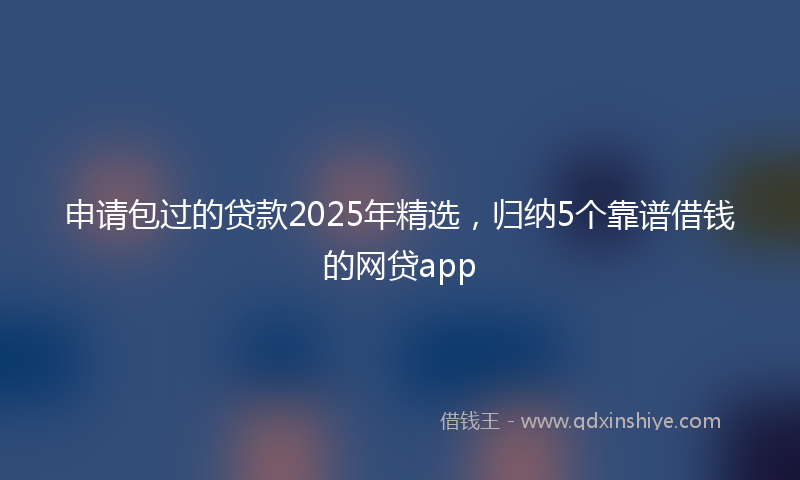 申请包过的贷款2025年精选，归纳5个靠谱借钱的网贷app