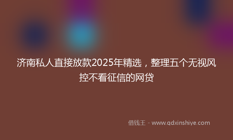济南私人直接放款2025年精选，整理五个无视风控不看征信的网贷
