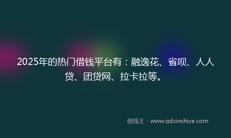 2025年的热门借钱平台有：融逸花、省呗、人人贷、团贷网、拉卡拉等。
