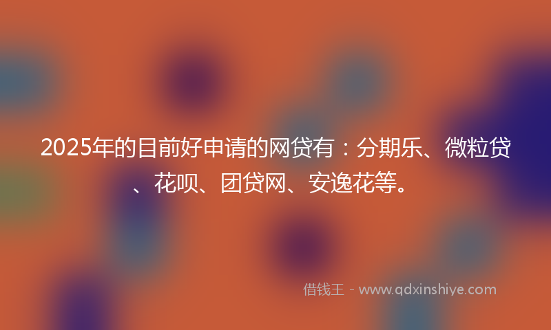 2025年的目前好申请的网贷有：分期乐、微粒贷、花呗、团贷网、安逸花等。