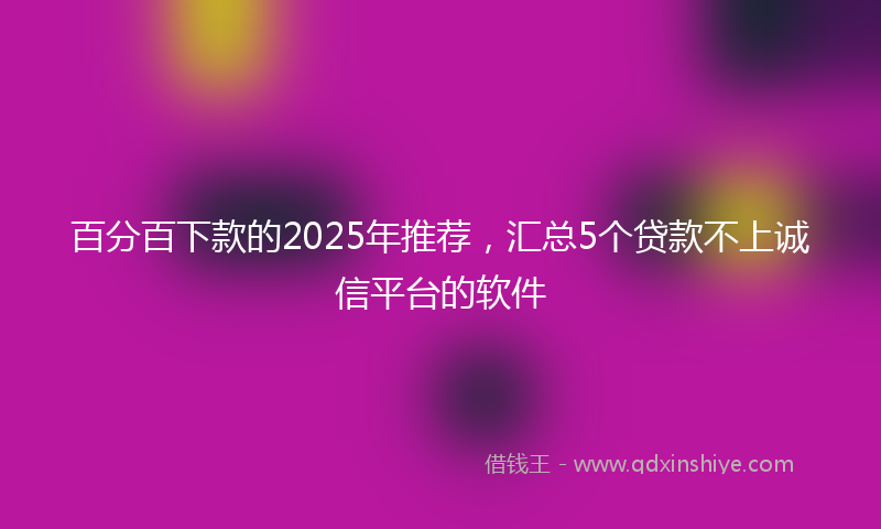 百分百下款的2025年推荐，汇总5个贷款不上诚信平台的软件