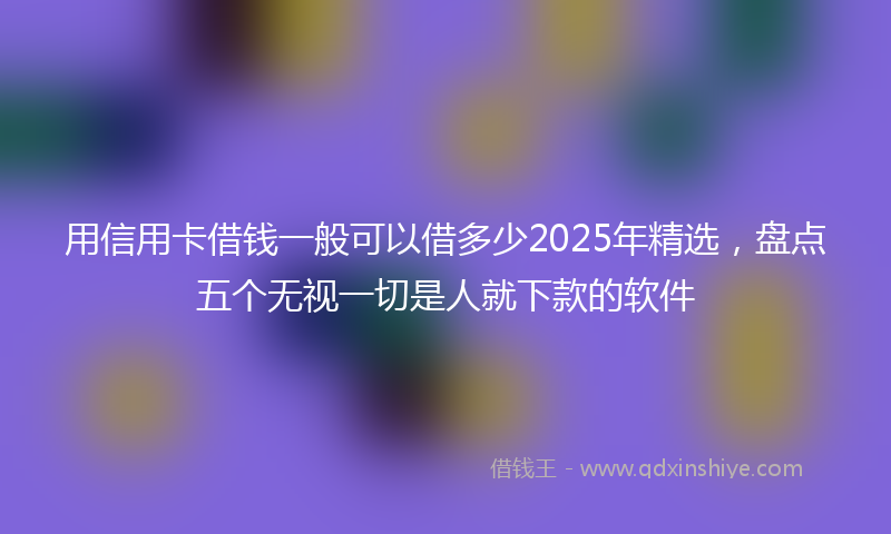 用信用卡借钱一般可以借多少2025年精选，盘点五个无视一切是人就下款的软件