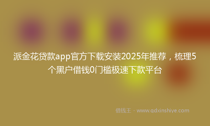 派金花贷款app官方下载安装2025年推荐，梳理5个黑户借钱0门槛极速下款平台