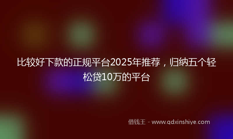 比较好下款的正规平台2025年推荐,归纳五个轻松贷10万的平台