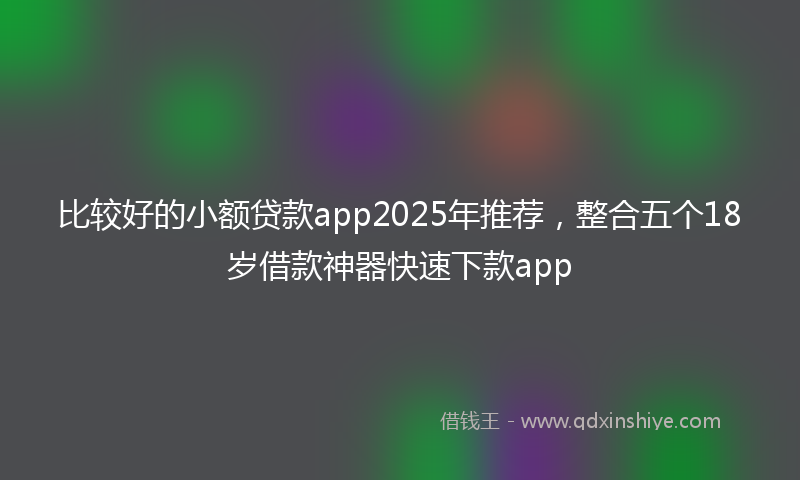 比较好的小额贷款app2025年推荐，整合五个18岁借款神器快速下款app