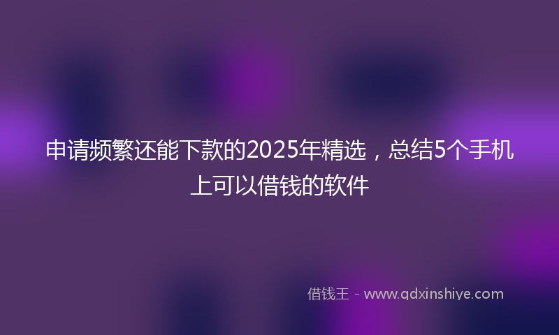 申请频繁还能下款的2025年精选，总结5个手机上可以借钱的软件