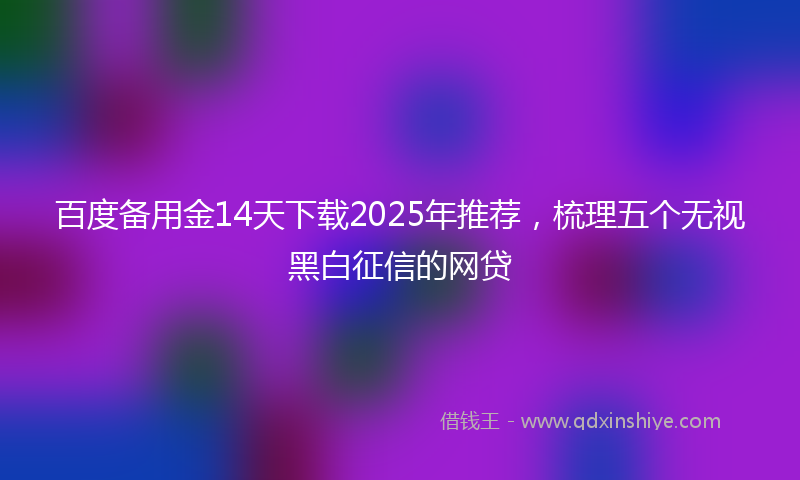 百度备用金14天下载2025年推荐，梳理五个无视黑白征信的网贷