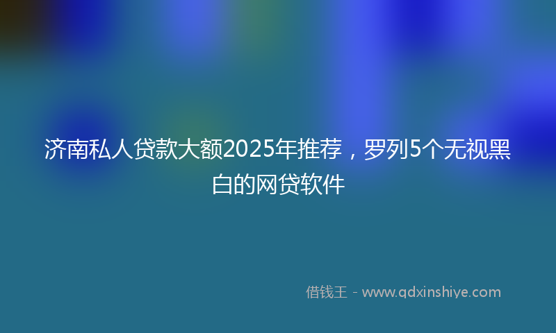 济南私人贷款大额2025年推荐，罗列5个无视黑白的网贷软件