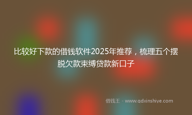 比较好下款的借钱软件2025年推荐,梳理五个摆脱欠款束缚贷款新口子