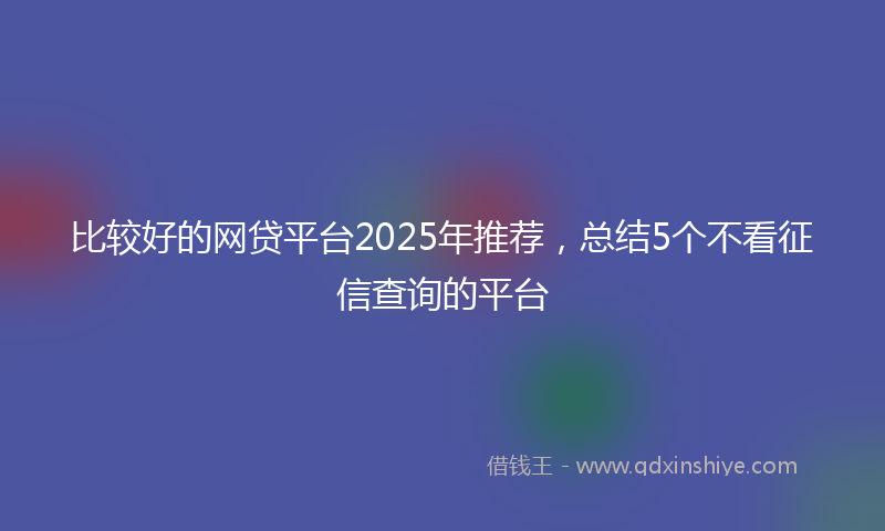 比较好的网贷平台2025年推荐，总结5个不看征信查询的平台