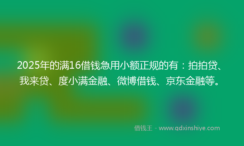 2025年的满16借钱急用小额正规的有：拍拍贷、我来贷、度小满金融、微博借钱、京东金融等。
