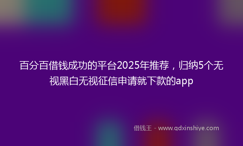 百分百借钱成功的平台2025年推荐，归纳5个无视黑白无视征信申请就下款的app