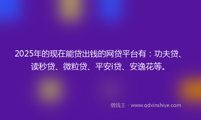 2025年的现在能贷出钱的网贷平台有：功夫贷、读秒贷、微粒贷、平安i贷、安逸花等。