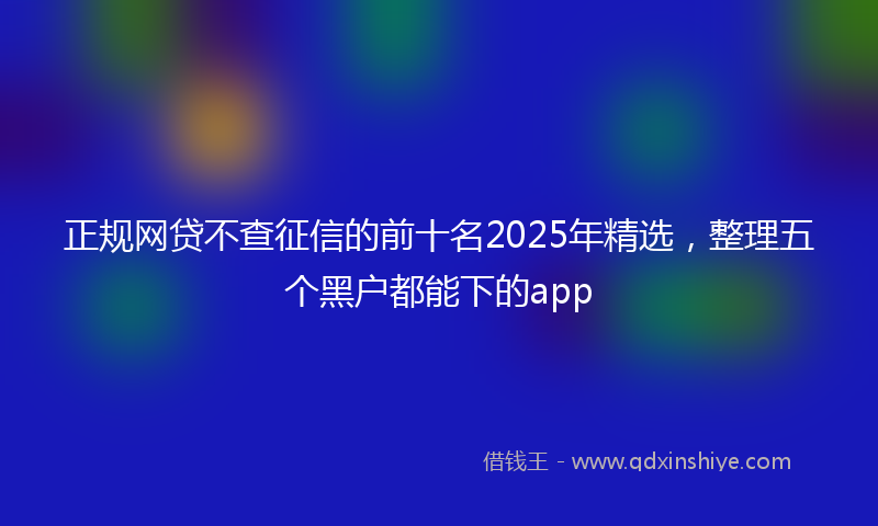 正规网贷不查征信的前十名2025年精选，整理五个黑户都能下的app