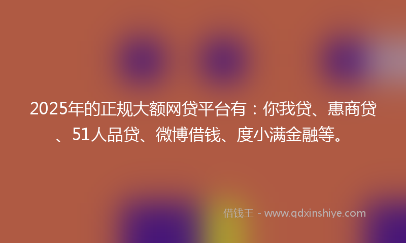 2025年的正规大额网贷平台有：你我贷、惠商贷、51人品贷、微博借钱、度小满金融等。