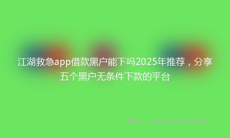 江湖救急app借款黑户能下吗2025年推荐，分享五个黑户无条件下款的平台