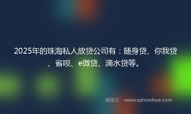 2025年的珠海私人放贷公司有：随身贷、你我贷、省呗、e微贷、滴水贷等。