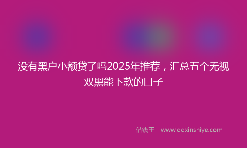 没有黑户小额贷了吗2025年推荐，汇总五个无视双黑能下款的口子