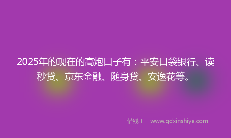 2025年的现在的高炮口子有：平安口袋银行、读秒贷、京东金融、随身贷、安逸花等。