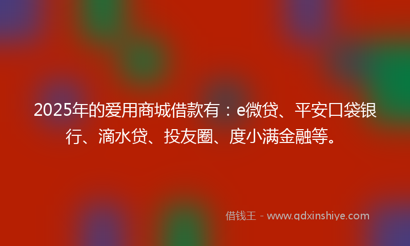 2025年的爱用商城借款有：e微贷、平安口袋银行、滴水贷、投友圈、度小满金融等。