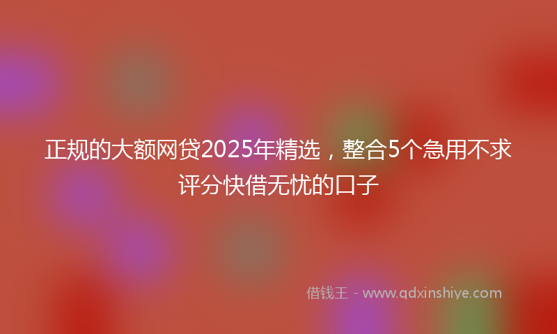 正规的大额网贷2025年精选，整合5个急用不求评分快借无忧的口子