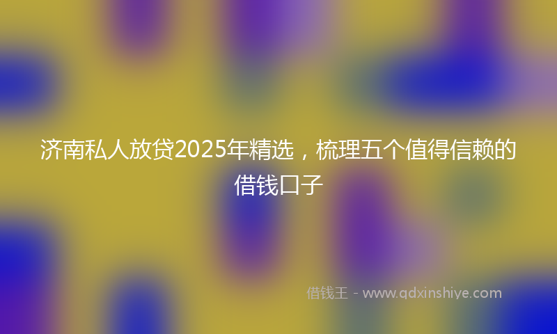 济南私人放贷2025年精选，梳理五个值得信赖的借钱口子