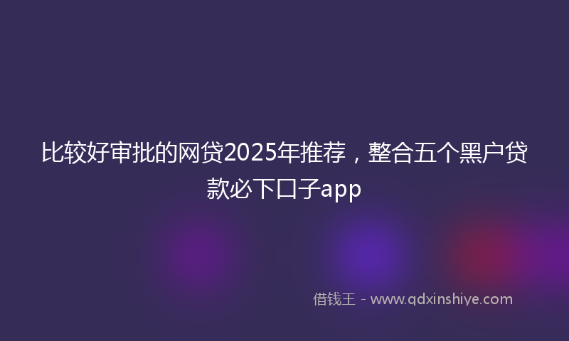 比较好审批的网贷2025年推荐，整合五个黑户贷款必下口子app